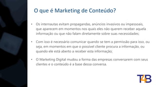 O que é Marketing de Conteúdo?
• Os internautas evitam propagandas, anúncios invasivos ou impessoais,
que aparecem em momentos nos quais eles não querem receber aquela
informação ou que não falam diretamente sobre suas necessidades;
• Com isso é necessário comunicar quando se tem a permissão para isso, ou
seja, em momentos em que o possível cliente procura a informação, ou
quando ele está aberto a receber esta informação;
• O Marketing Digital mudou a forma das empresas conversarem com seus
clientes e o conteúdo é a base dessa conversa.
 