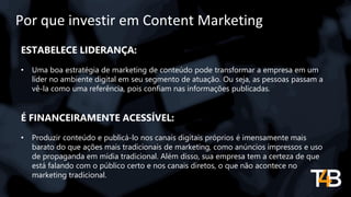 Por que investir em Content Marketing
ESTABELECE LIDERANÇA:
• Uma boa estratégia de marketing de conteúdo pode transformar a empresa em um
líder no ambiente digital em seu segmento de atuação. Ou seja, as pessoas passam a
vê-la como uma referência, pois confiam nas informações publicadas.
É FINANCEIRAMENTE ACESSÍVEL:
• Produzir conteúdo e publicá-lo nos canais digitais próprios é imensamente mais
barato do que ações mais tradicionais de marketing, como anúncios impressos e uso
de propaganda em mídia tradicional. Além disso, sua empresa tem a certeza de que
está falando com o público certo e nos canais diretos, o que não acontece no
marketing tradicional.
 