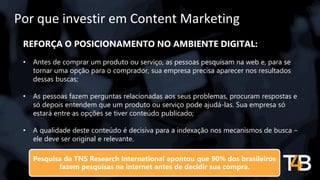 Por que investir em Content Marketing
REFORÇA O POSICIONAMENTO NO AMBIENTE DIGITAL:
• Antes de comprar um produto ou serviço, as pessoas pesquisam na web e, para se
tornar uma opção para o comprador, sua empresa precisa aparecer nos resultados
dessas buscas;
• As pessoas fazem perguntas relacionadas aos seus problemas, procuram respostas e
só depois entendem que um produto ou serviço pode ajudá-las. Sua empresa só
estará entre as opções se tiver conteúdo publicado;
• A qualidade deste conteúdo é decisiva para a indexação nos mecanismos de busca –
ele deve ser original e relevante.
Pesquisa da TNS Research International apontou que 90% dos brasileiros
fazem pesquisas na internet antes de decidir sua compra.
 
