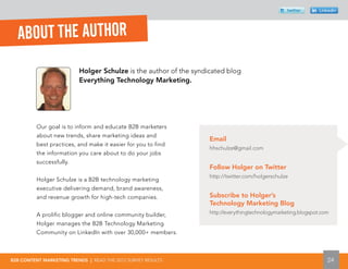 twitter       Linkedin




  ABOUT THE AUTHOR
                          Holger Schulze is the author of the syndicated blog
                          Everything Technology Marketing.




          Our goal is to inform and educate B2B marketers
          about new trends, share marketing ideas and
                                                                   Email
          best practices, and make it easier for you to find
                                                                   hhschulze@gmail.com
          the information you care about to do your jobs
          successfully.
                                                                   Follow Holger on Twitter
                                                                   http://twitter.com/holgerschulze
          Holger Schulze is a B2B technology marketing
          executive delivering demand, brand awareness,
          and revenue growth for high-tech companies.              Subscribe to Holger’s
                                                                   Technology Marketing Blog
          A prolific blogger and online community builder,         http://everythingtechnologymarketing.blogspot.com

          Holger manages the B2B Technology Marketing
          Community on LinkedIn with over 30,000+ members.



B2B CONTENT MARKETING TRENDS | READ THE 2012 SURVEY RESULTS                                                        24
 