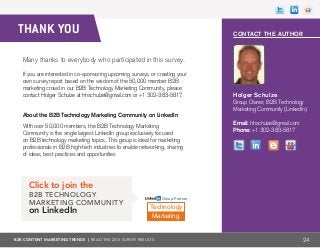 B2B CONTENT MARKETING TRENDS | Read the 2013 survey results 24
THANK YOU
Many thanks to everybody who participated in this survey.
If you are interested in co-sponsoring upcoming surveys, or creating your
own survey report based on the wisdom of the 50,000 member B2B
marketing crowd in our B2B Technology Marketing Community, please
contact Holger Schulze at hhschulze@gmail.com or +1 302-383-5817.
About the B2B Technology Marketing Community on LinkedIn
With over 50,000 members, the B2B Technology Marketing
Community is the single largest LinkedIn group exclusively focused
on B2B technology marketing topics. This group is ideal for marketing
professionals in B2B high-tech industries to enable networking, sharing
of ideas, best practices and opportunities
Click to join the
B2B Technology
Marketing Community
on LinkedIn Technology
Marketing
Group Partner
Contact the Author
Holger Schulze
Group Owner, B2B Technology
Marketing Community (LinkedIn)
Email: hhschulze@gmail.com
Phone: +1 302-383-5817
 