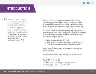 B2B CONTENT MARKETING TRENDS | Read the 2013 survey results
Content marketing is going mainstream in 2013. B2B
marketers are increasingly using content marketing tactics
to engage B2B buyers with compelling content to educate,
inform, entertain and guide them along their buying journey.
But what’s behind the buzz and growing popularity of content
marketing? We conducted a survey with the 50,000+ member
B2B Technology Marketing Community on LinkedIn to get
answers to key questions like:
• What’s working and what’s not?
• Who is creating content and what are they creating?
• How do you measure content marketing results?
We received 815 responses and are excited to share the
results with you.
Thanks to everyone who participated in the survey!
Group Owner, B2B Technology Marketing Community
hhschulze@gmail.com | +1 302-383-5817
3
B2B buyer behavior has
been changing dramatically
over the last few years
as buyers become more
sophisticated, find new
ways to gather information
online and via social media.
90% of business buyers say
when they’re ready to buy,
they’ll find you.
*DemandGen Reports
Introduction
Holger Schulze
 