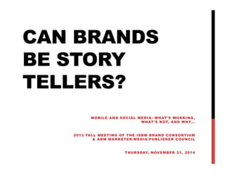 CAN BRANDS
BE STORY
TELLERS?
MOBILE AND SOCIAL MEDIA: WHAT’S WORKING ,
WHAT ’S N OT, A N D W HY …
20 13 FALL MEE T IN G O F TH E ISBM B R AN D CO NS O RT IUM
& ABM MARKETER/MEDIA/PUBLISHER COUNCIL
T H U R S DAY, N OV E M B E R 2 1 , 2 0 1 4

 