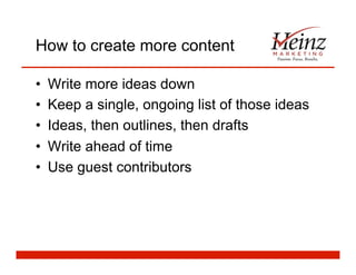 How to create more content
•  Write more ideas down
•  Keep a single, ongoing list of those ideas
•  Ideas, then outlines, then drafts
•  Write ahead of time
•  Use guest contributors
 