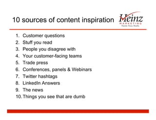 10 sources of content inspiration
1.  Customer questions
2.  Stuff you read
3.  People you disagree with
4.  Your customer-facing teams
5.  Trade press
6.  Conferences, panels & Webinars
7.  Twitter hashtags
8.  LinkedIn Answers
9.  The news
10. Things you see that are dumb
 