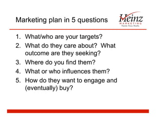 Marketing plan in 5 questions
1.  What/who are your targets?
2.  What do they care about? What
outcome are they seeking?
3.  Where do you find them?
4.  What or who influences them?
5.  How do they want to engage and
(eventually) buy?
 