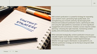 B2B content syndication is a powerful strategy for expanding
your content’s reach, generating high-quality leads, and
strengthening your brand’s authority. By leveraging both
inbound and outbound syndication tactics, optimizing for SEO,
and using the right platforms, businesses can drive significant
engagement and conversions. However, success requires careful
planning—choosing the right channels, maintaining content
quality, and continuously tracking performance.
When executed strategically, content syndication ensures your
valuable insights reach decision-makers, helping your brand stay
competitive in an increasingly crowded digital landscape.
Whether through organic distribution or paid platforms, an
effective syndication strategy can be the key to long-term B2B
marketing success.
Next
Previous
9/9
 