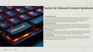 Tactics for Inbound Content Syndicatio
1. Targeted Distribution
One of the key factors to successful content syndication is ensuring that your content is shared on the
right platforms. Choose syndication networks that align with your target audience’s interests and
behaviors. Industry-specific sites like TechCrunch (for tech-related content) or HubSpot (for
marketing-related content) can help you reach a more focused audience.
2. Repurposing Content
Repurposing content helps you get more mileage from your existing materials. For instance, take a
long-form blog post and break it down into an infographic, podcast, or slide deck. Repurposing makes
your content accessible in different formats, increasing the likelihood of engaging various audience
segments who prefer different types of content.
3. SEO Optimization
Optimizing your content for SEO is critical, even when syndicating it. Make sure your content includes
the right keywords, meta descriptions, alt-text for images, and proper heading structure. Optimizing
syndicated content ensures it ranks well in search engines and attracts organic traffic.
4. Backlink Building
Syndicating content through high-authority sites generates backlinks to your website, improving your
SEO performance. These backlinks signal to search engines that your content is valuable, which in
turn helps improve its ranking in search results.
Next
Previous
2/9
 
