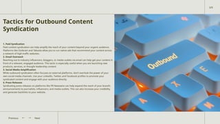 Tactics for Outbound Content
Syndication
1. Paid Syndication
Paid content syndication can help amplify the reach of your content beyond your organic audience.
Platforms like Outbrain and Taboola allow you to run native ads that recommend your content across
a network of high-traffic websites.
2. Email Outreach
Reaching out to industry influencers, bloggers, or media outlets via email can help get your content in
front of a relevant, engaged audience. This tactic is especially useful when you are launching new
products, services, or thought leadership content.
3. Social Media Amplification
While outbound syndication often focuses on external platforms, don’t overlook the power of your
own social media channels. Use your LinkedIn, Twitter, and Facebook profiles to promote your
syndicated content and engage with your audience directly.
4. Press Releases
Syndicating press releases on platforms like PR Newswire can help expand the reach of your brand’s
announcements to journalists, influencers, and media outlets. This can also increase your credibility
and generate backlinks to your website.
Next
Previous
3/9
 