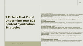 7 Pitfalls That Could
Undermine Your B2B
Content Syndication
Strategies
1. Over-Syndicating Content
Over-syndicating can lead to content fatigue and may result in your brand becoming less recognizable.
Be strategic and syndicate your content only on platforms that truly matter to your audience.
2. Ignoring Content Quality
If your content isn’t valuable or high-quality, it won’t engage your audience. Poor content will harm
your brand’s credibility. Always prioritize creating valuable, insightful, and engaging content before
syndicating.
3. Lack of Performance Tracking
Without tracking key performance metrics (like traffic, leads, and conversions), it’s impossible to know
if your content syndication efforts are successful. Use tools like Google Analytics and syndication
platform insights to track and analyze performance.
4. Choosing the Wrong Platforms
Not all syndication platforms will deliver the same results. Always ensure that the platforms you
choose align with your target audience and industry. Syndicating on irrelevant or low-traffic platforms
will waste your resources.
5. Failing to Diversify Content
Sticking to just one content format (e.g., blogs) can limit your reach. Use different types of content like
videos, case studies, or podcasts to appeal to a wider range of audiences and improve engagement.
6. Neglecting SEO
If your syndicated content isn’t optimized for SEO, it will not perform well. Ensure that your content
adheres to SEO best practices so that it ranks in search engine results and drives traffic to your
website.
7. Failure to Engage with the Audience
Syndicating content is just one part of the process. Engaging with your audience through comments,
feedback, and follow-up content is crucial to converting views into meaningful interactions and
relationships.
5/9
Next
Previous
 