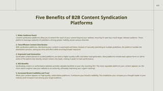 Five Benefits of B2B Content Syndication
Platforms
1. Wider Audience Reach
Content syndication platforms allow you to extend the reach of your content beyond your website, ensuring it’s seen by a much larger, relevant audience. These
platforms leverage networks of publishers, driving greater visibility across various channels.
2. Time-Efficient Content Distribution
With syndication platforms, distributing your content is automated and faster. Instead of manually submitting to multiple publishers, the platform handles the
distribution process, saving you time and effort while ensuring broader exposure.
3. Improved Lead Generation
Syndicated content placed on trusted platforms can lead to higher-quality traffic and better lead generation. Many platforms include lead capture forms or call-to-
action (CTA) options that directly convert visitors into leads, making it easier to track performance.
4. SEO Benefits
Syndicating content on authoritative websites provides valuable backlinks to your site, boosting SEO. The more reputable platforms your content appears on, the
more search engines view your website as an authority, ultimately improving your organic rankings.
5. Increased Brand Credibility and Trust
When your content appears on high-quality, authoritative platforms, it enhances your brand’s credibility. This establishes your company as a thought leader in your
industry and increases trust among your target audience.
6/9
 