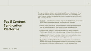Top 5 Content
Syndication
Platforms
The right syndication platform can make a huge difference in the success of your
strategy. By selecting the best platform for your content, you can amplify your
reach, improve SEO, and increase lead generation. Here are five top platforms for
B2B content syndication:
• Outbrain: A content recommendation engine that helps distribute your content
across premium publisher networks, boosting visibility and traffic.
• Taboola: Similar to Outbrain, Taboola is a leading content discovery platform
that can expand the reach of your content through native advertising.
• LinkedIn Pulse: LinkedIn is one of the best platforms for B2B marketing.
Publishing on LinkedIn Pulse helps you engage with a professional audience.
• Medium: Ideal for thought leadership and long-form content, Medium allows
your content to reach a wider audience of engaged readers.
• Quora: A popular Q&A platform where you can syndicate your content and
engage with users by providing helpful answers. Quora has a high volume of
professionals and decision-makers, making it a great syndication tool.
Next
Previous
7/9
 
