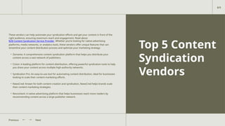 Top 5 Content
Syndication
Vendors
These vendors can help automate your syndication efforts and get your content in front of the
right audience, ensuring maximum reach and engagement. Read about
B2B Content Syndication Service Provider. Whether you’re looking for native advertising
platforms, media networks, or analytics tools, these vendors offer unique features that can
streamline your content distribution process and optimize your marketing strategy:
• Zemanta: A comprehensive content syndication platform that helps you distribute your
content across a vast network of publishers.
• Cision: A leading platform for content distribution, offering powerful syndication tools to help
you share your content across multiple high-authority networks.
• Syndication Pro: An easy-to-use tool for automating content distribution, ideal for businesses
looking to scale their content marketing efforts.
• NewsCred: Known for both content creation and syndication, NewsCred helps brands scale
their content marketing strategies.
• Revcontent: A native advertising platform that helps businesses reach more readers by
recommending content across a large publisher network.
Next
Previous
8/9
 