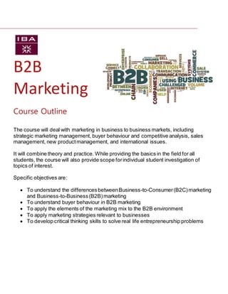 B2B
Marketing
The course will deal with marketing in business to business markets, including
strategic marketing management, buyer behaviour and competitive analysis, sales
management, new productmanagement, and international issues.
It will combine theory and practice. While providing the basics in the field for all
students, the course will also provide scope forindividual student investigation of
topics of interest.
Specific objectives are:
 To understand the differencesbetweenBusiness-to-Consumer(B2C)marketing
and Business-to-Business(B2B)marketing
 To understand buyer behaviour in B2B marketing
 To apply the elements of the marketing mix to the B2B environment
 To apply marketing strategies relevant to businesses
 To develop critical thinking skills to solve real life entrepreneurship problems
Course Outline
 