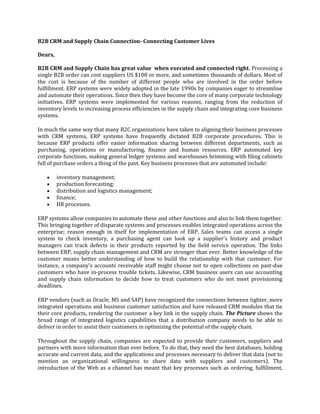 B2B CRM and Supply Chain Connection- Connecting Customer Lives
Dears,
B2B CRM and Supply Chain has great value when executed and connected right. Processing a
single B2B order can cost suppliers US $100 or more, and sometimes thousands of dollars. Most of
the cost is because of the number of different people who are involved in the order before
fulfillment. ERP systems were widely adopted in the late 1990s by companies eager to streamline
and automate their operations. Since then they have become the core of many corporate technology
initiatives. ERP systems were implemented for various reasons, ranging from the reduction of
inventory levels to increasing process efficiencies in the supply chain and integrating core business
systems.
In much the same way that many B2C organizations have taken to aligning their business processes
with CRM systems, ERP systems have frequently dictated B2B corporate procedures. This is
because ERP products offer easier information sharing between different departments, such as
purchasing, operations or manufacturing, finance and human resources. ERP automated key
corporate functions, making general ledger systems and warehouses brimming with filing cabinets
full of purchase orders a thing of the past. Key business processes that are automated include:
inventory management;
production forecasting;
distribution and logistics management;
finance;
HR processes.
ERP systems allow companies to automate these and other functions and also to link them together.
This bringing together of disparate systems and processes enables integrated operations across the
enterprise; reason enough in itself for implementation of ERP. Sales teams can access a single
system to check inventory, a purchasing agent can look up a supplier's history and product
managers can track defects in their products reported by the field service operation. The links
between ERP, supply chain management and CRM are stronger than ever. Better knowledge of the
customer means better understanding of how to build the relationship with that customer. For
instance, a company's accounts receivable staff might choose not to open collections on past-due
customers who have in-process trouble tickets. Likewise, CRM business users can use accounting
and supply chain information to decide how to treat customers who do not meet provisioning
deadlines.
ERP vendors (such as Oracle, MS and SAP) have recognized the connections between tighter, more
integrated operations and business customer satisfaction and have released CRM modules that tie
their core products, rendering the customer a key link in the supply chain. The Picture shows the
broad range of integrated logistics capabilities that a distribution company needs to be able to
deliver in order to assist their customers in optimizing the potential of the supply chain.
Throughout the supply chain, companies are expected to provide their customers, suppliers and
partners with more information than ever before. To do that, they need the best databases, holding
accurate and current data, and the applications and processes necessary to deliver that data (not to
mention an organizational willingness to share data with suppliers and customers). The
introduction of the Web as a channel has meant that key processes such as ordering, fulfillment,

 