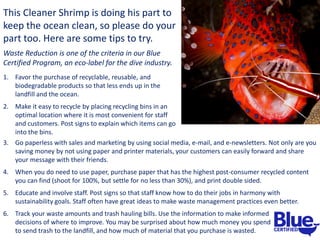This Cleaner Shrimp is doing his part to
keep the ocean clean, so please do your
part too. Here are some tips to try.
Waste Reduction is one of the criteria in our Blue
Certified Program, an eco-label for the dive industry.
1. Favor the purchase of recyclable, reusable, and
biodegradable products so that less ends up in the
landfill and the ocean.
2. Make it easy to recycle by placing recycling bins in an
optimal location where it is most convenient for staff
and customers. Post signs to explain which items can go
into the bins.
3. Go paperless with sales and marketing by using social media, e-mail, and e-newsletters. Not only are you
saving money by not using paper and printer materials, your customers can easily forward and share
your message with their friends.
4. When you do need to use paper, purchase paper that has the highest post-consumer recycled content
you can find (shoot for 100%, but settle for no less than 30%), and print double sided.
5. Educate and involve staff. Post signs so that staff know how to do their jobs in harmony with
sustainability goals. Staff often have great ideas to make waste management practices even better.
6. Track your waste amounts and trash hauling bills. Use the information to make informed
decisions of where to improve. You may be surprised about how much money you spend
to send trash to the landfill, and how much of material that you purchase is wasted.
 