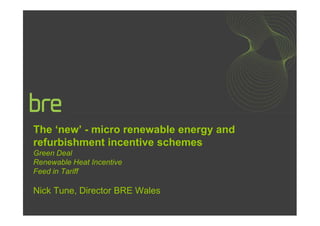 The ‘new’ - micro renewable energy and
refurbishment incentive schemes
Green Deal
Renewable Heat Incentive
Feed in Tariff

Nick Tune, Director BRE Wales
 