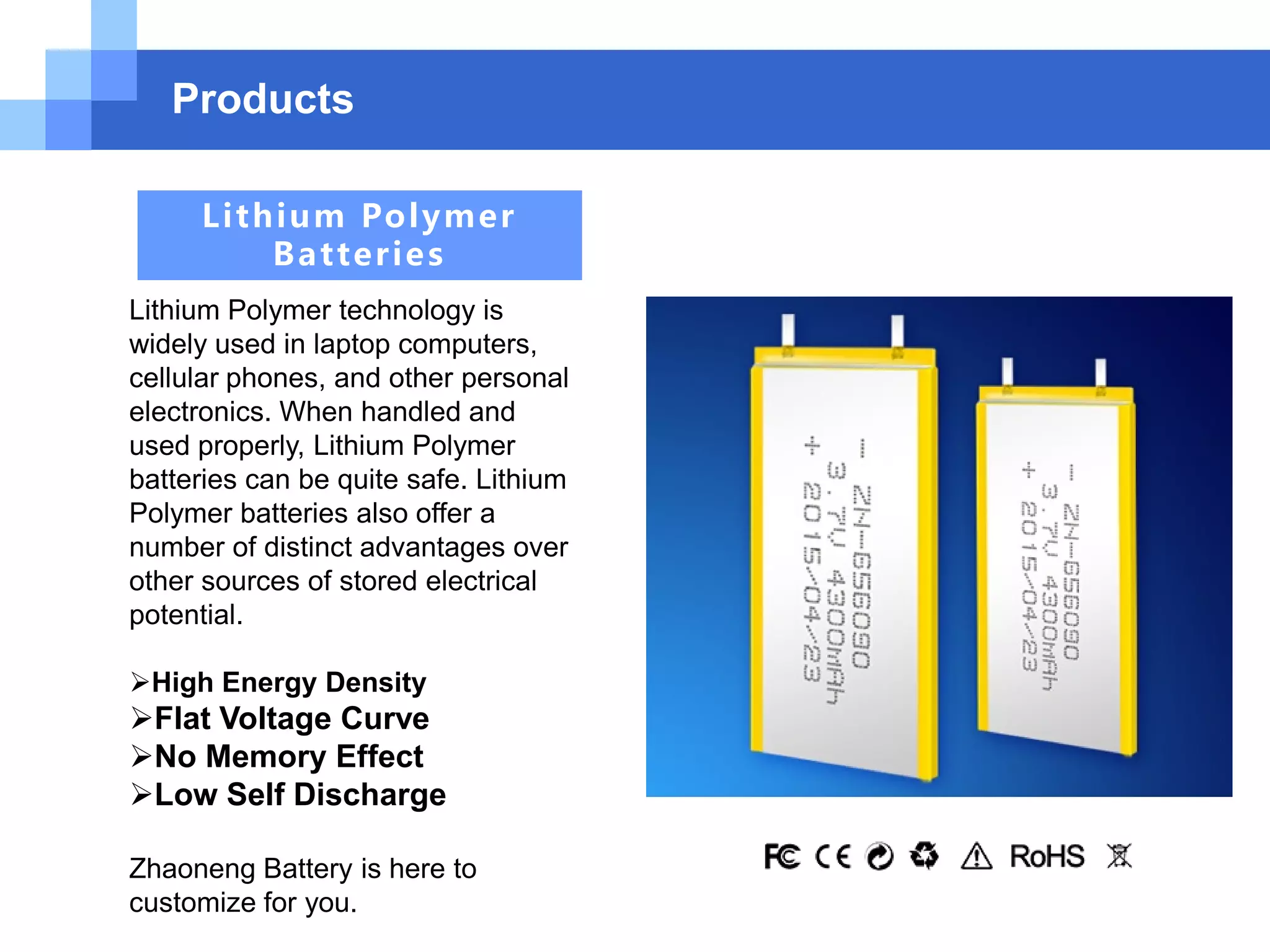 Products
Lithium Polymer
Batteries
Lithium Polymer technology is
widely used in laptop computers,
cellular phones, and other personal
electronics. When handled and
used properly, Lithium Polymer
batteries can be quite safe. Lithium
Polymer batteries also offer a
number of distinct advantages over
other sources of stored electrical
potential.
High Energy Density
Flat Voltage Curve
No Memory Effect
Low Self Discharge
Zhaoneng Battery is here to
customize for you.
 