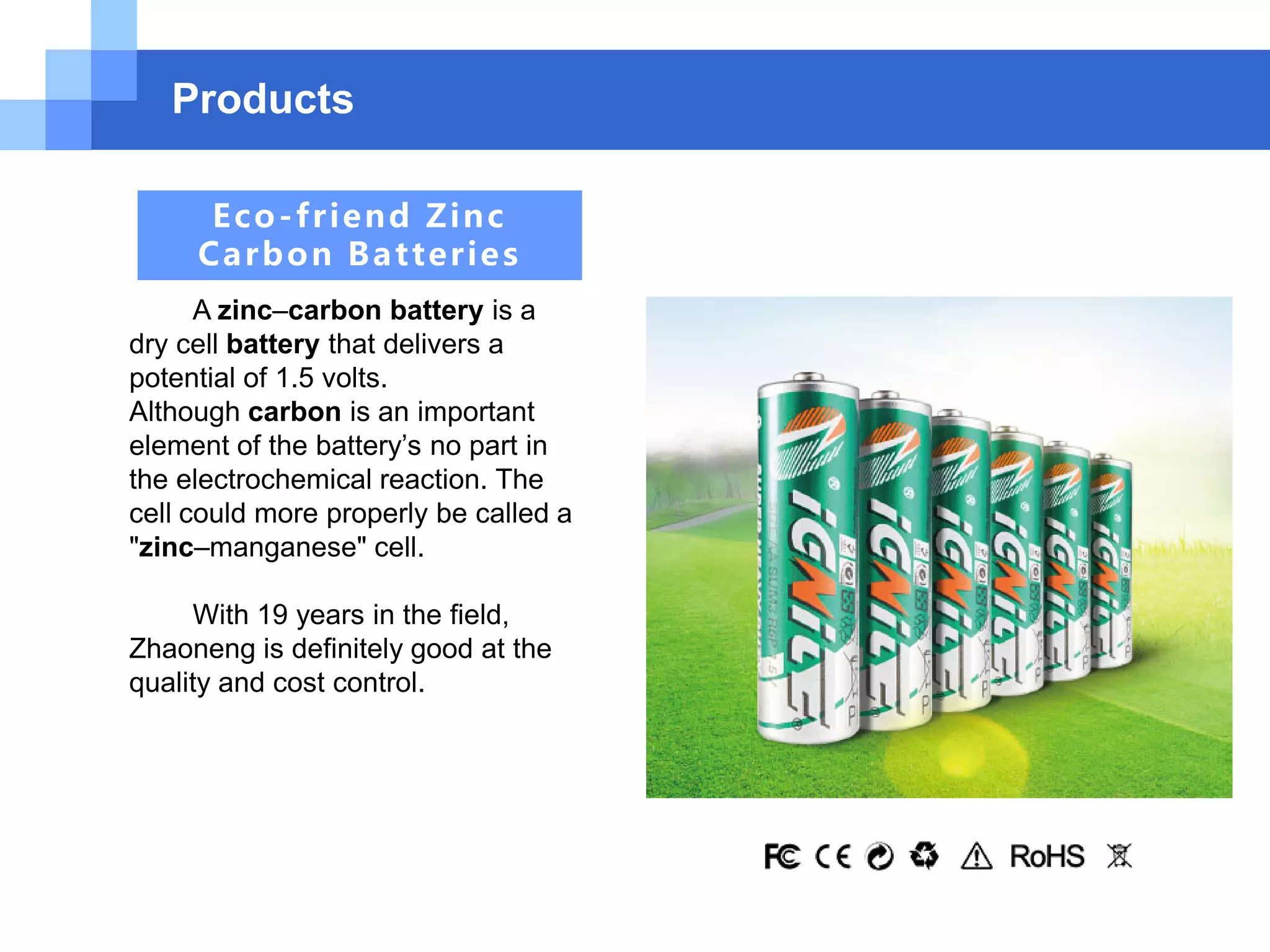 Products
Eco-friend Zinc
Carbon Batteries
A zinc–carbon battery is a
dry cell battery that delivers a
potential of 1.5 volts.
Although carbon is an important
element of the battery’s no part in
the electrochemical reaction. The
cell could more properly be called a
"zinc–manganese" cell.
With 19 years in the field,
Zhaoneng is definitely good at the
quality and cost control.
 