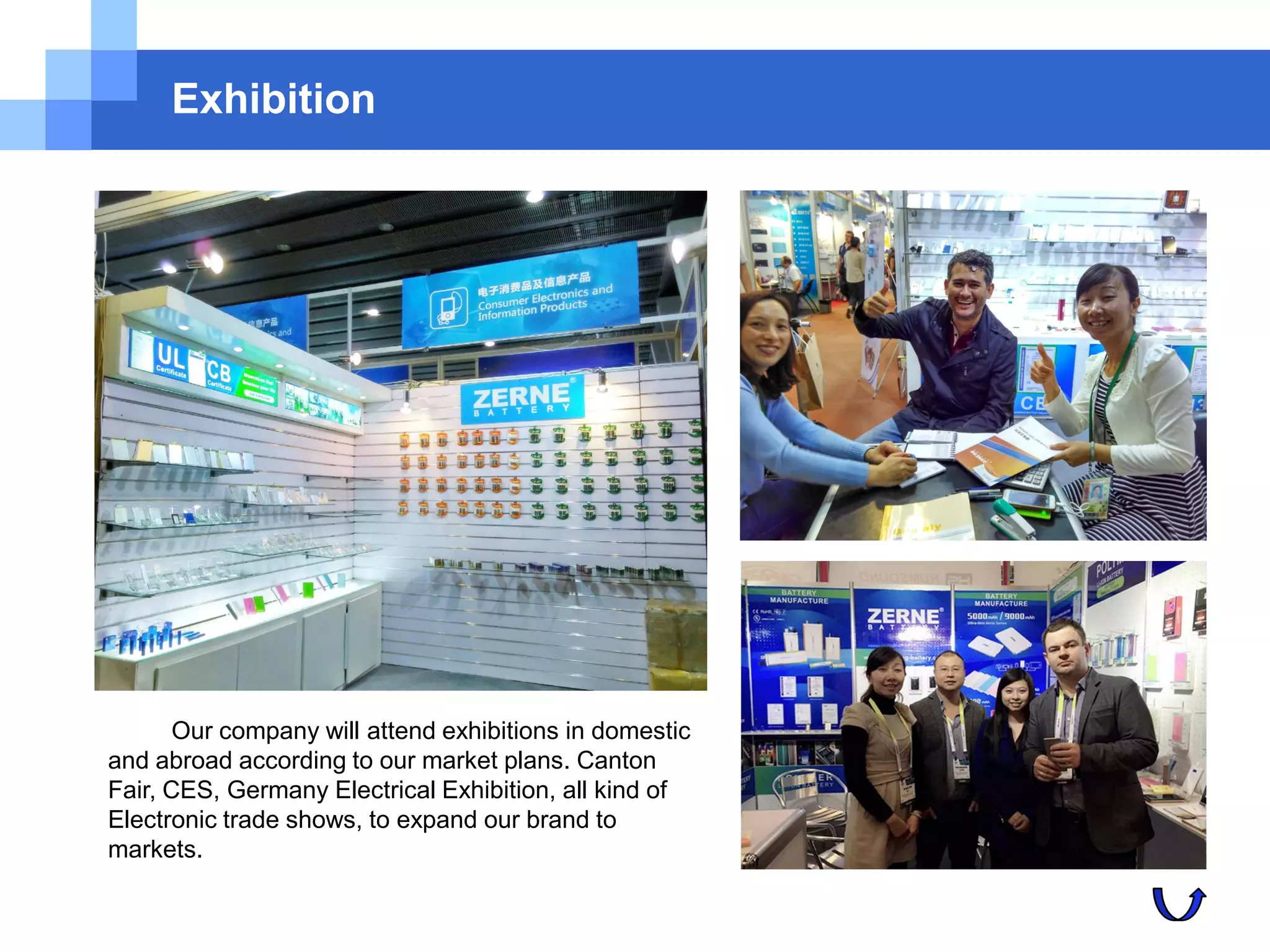 Exhibition
Our company will attend exhibitions in domestic
and abroad according to our market plans. Canton
Fair, CES, Germany Electrical Exhibition, all kind of
Electronic trade shows, to expand our brand to
markets.
 