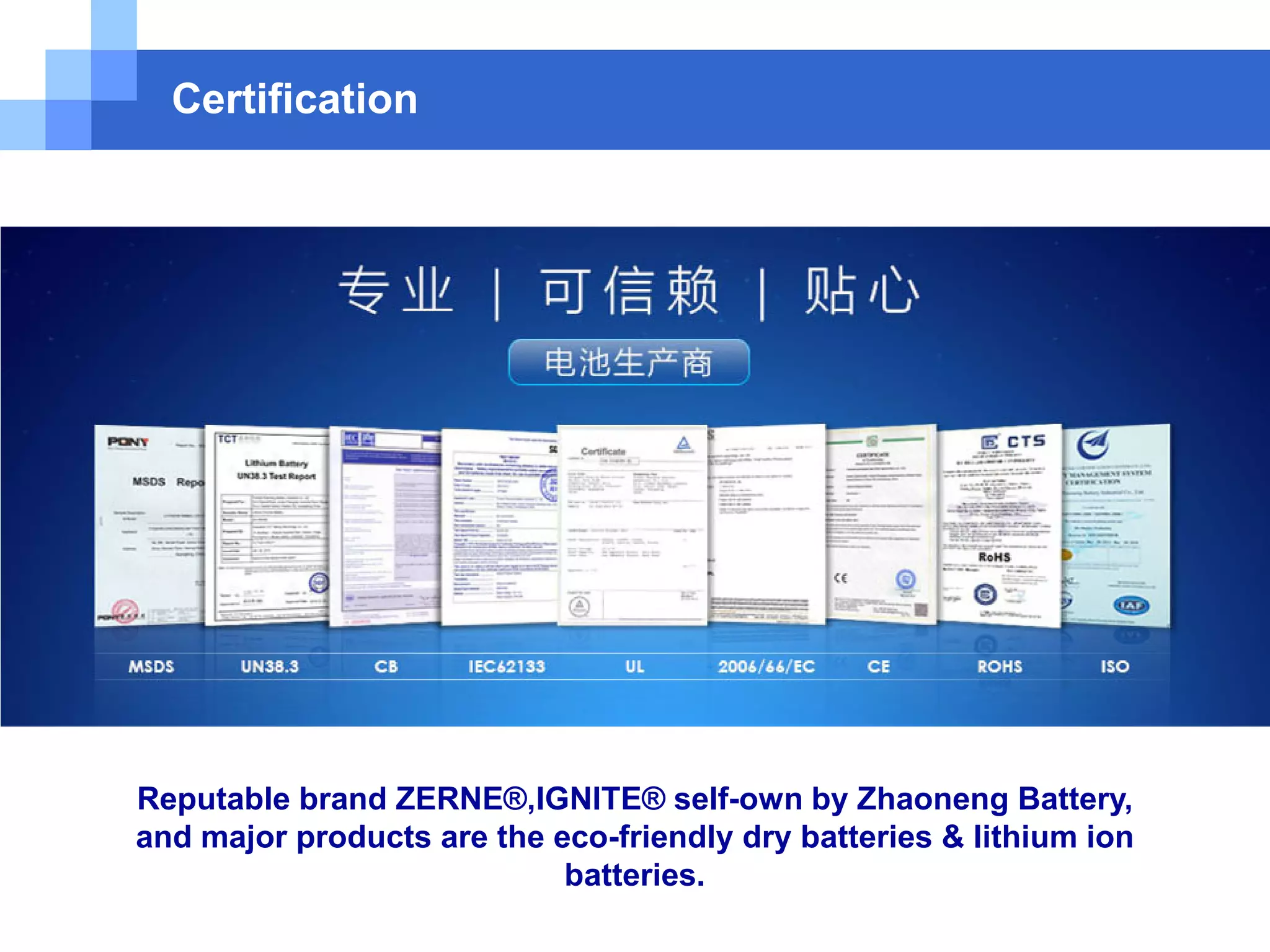 Certification
Reputable brand ZERNE®,IGNITE® self-own by Zhaoneng Battery,
and major products are the eco-friendly dry batteries & lithium ion
batteries.
 