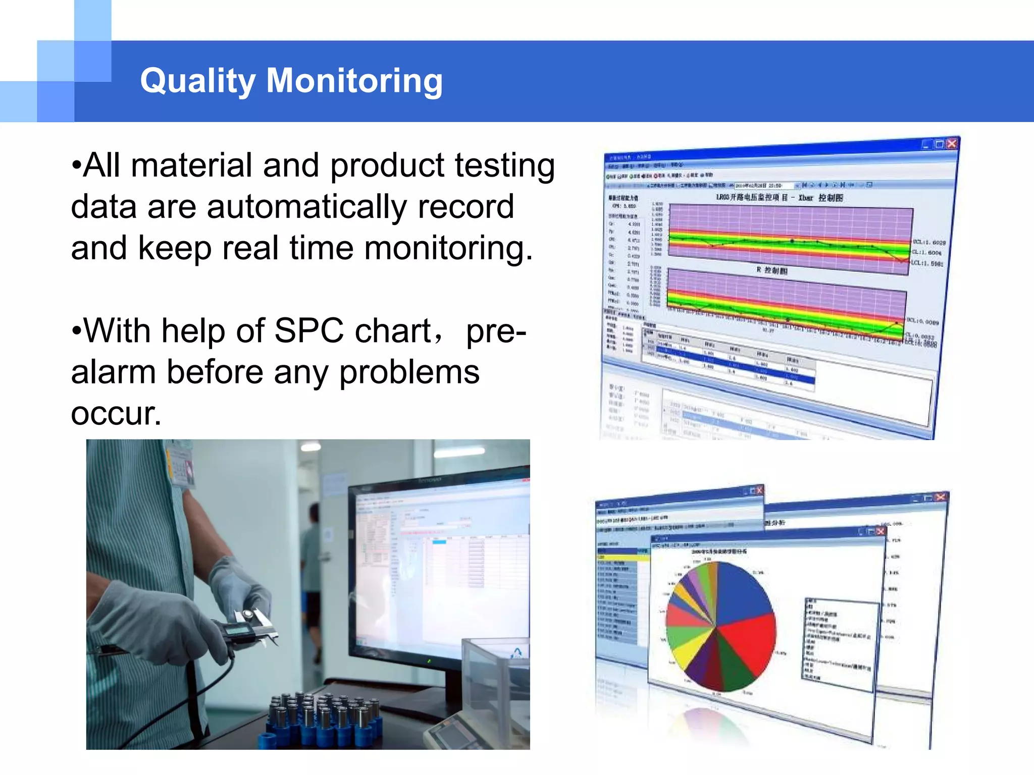 Quality Monitoring
•All material and product testing
data are automatically record
and keep real time monitoring.
•With help of SPC chart，pre-
alarm before any problems
occur.
 