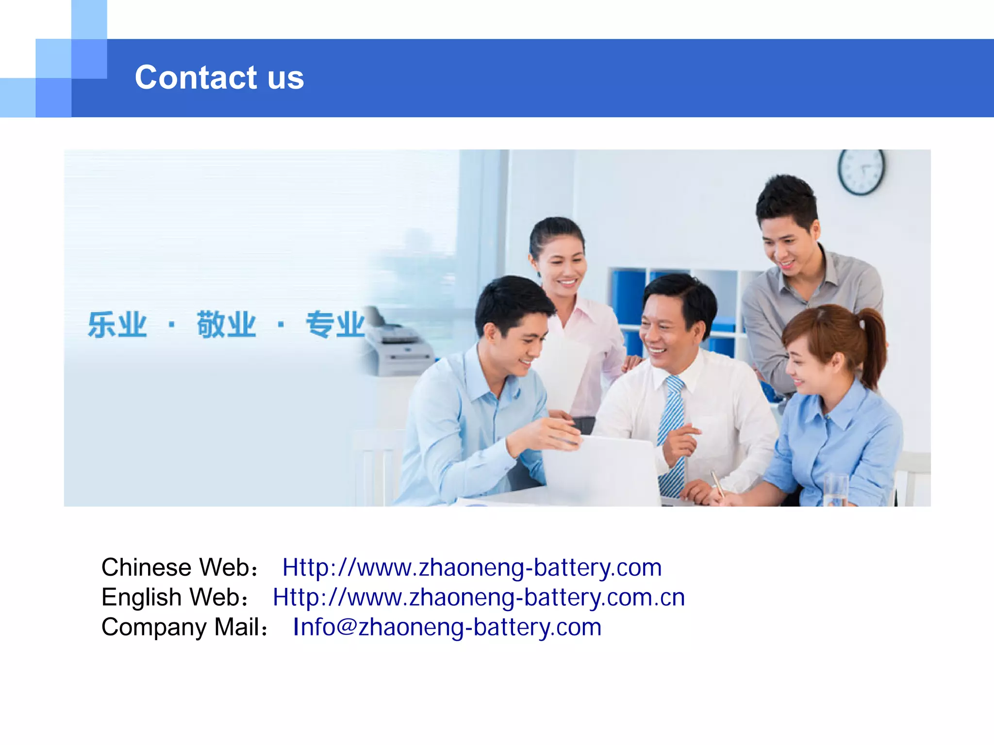 Contact us
Chinese Web： Http://www.zhaoneng-battery.com
English Web： Http://www.zhaoneng-battery.com.cn
Company Mail： Info@zhaoneng-battery.com
 