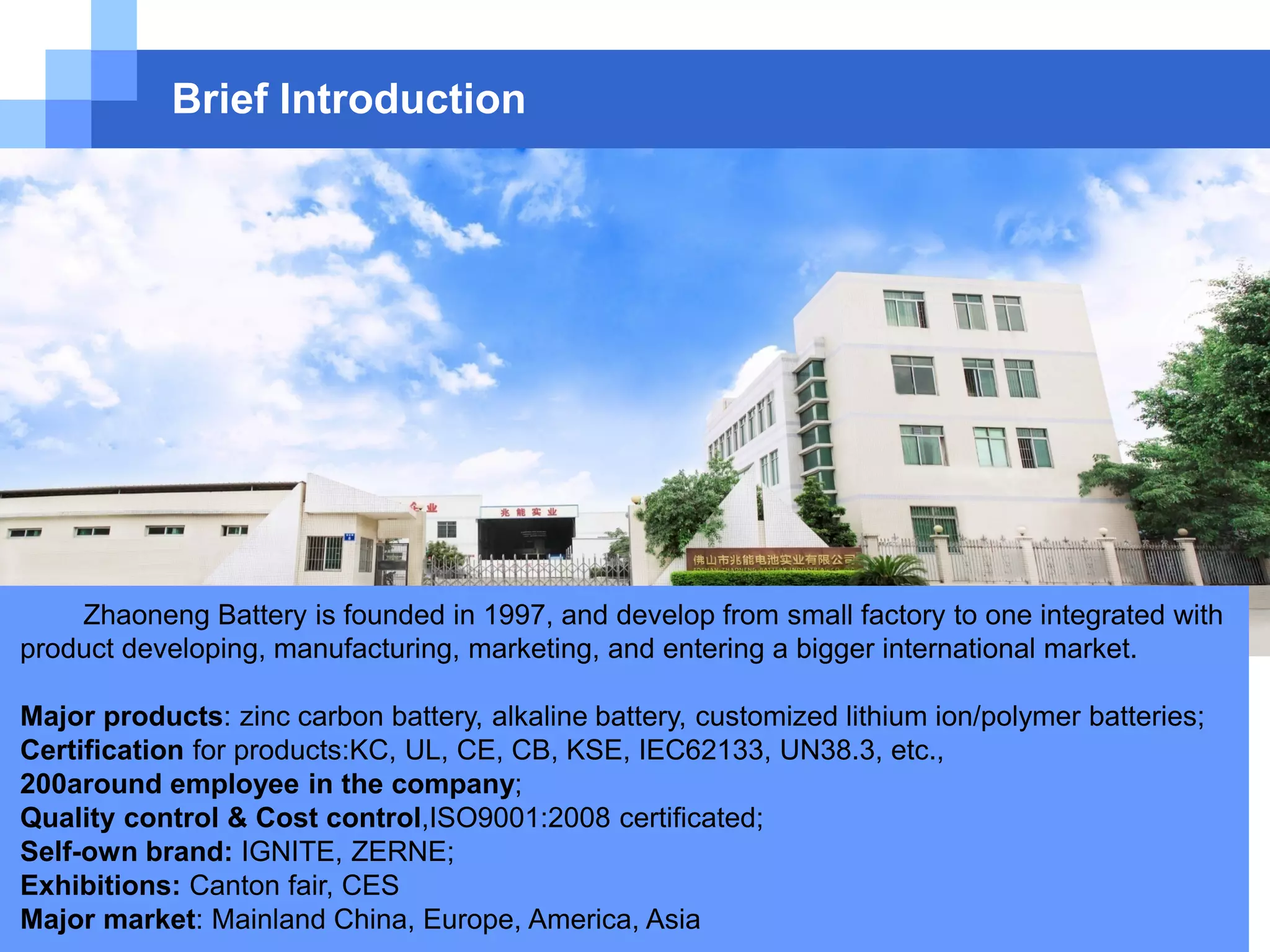 Brief Introduction
Zhaoneng Battery is founded in 1997, and develop from small factory to one integrated with
product developing, manufacturing, marketing, and entering a bigger international market.
Major products: zinc carbon battery, alkaline battery, customized lithium ion/polymer batteries;
Certification for products:KC, UL, CE, CB, KSE, IEC62133, UN38.3, etc.,
200around employee in the company;
Quality control & Cost control,ISO9001:2008 certificated;
Self-own brand: IGNITE, ZERNE;
Exhibitions: Canton fair, CES
Major market: Mainland China, Europe, America, Asia
 