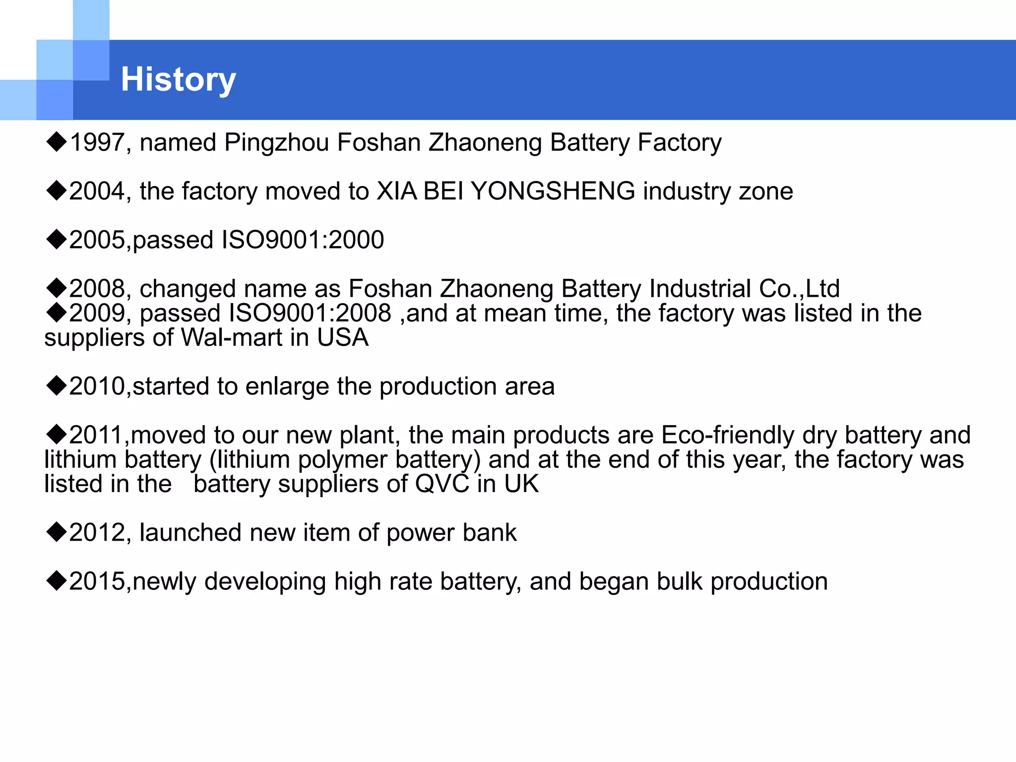 History
1997, named Pingzhou Foshan Zhaoneng Battery Factory
2004, the factory moved to XIA BEI YONGSHENG industry zone
2005,passed ISO9001:2000
2008, changed name as Foshan Zhaoneng Battery Industrial Co.,Ltd
2009, passed ISO9001:2008 ,and at mean time, the factory was listed in the
suppliers of Wal-mart in USA
2010,started to enlarge the production area
2011,moved to our new plant, the main products are Eco-friendly dry battery and
lithium battery (lithium polymer battery) and at the end of this year, the factory was
listed in the battery suppliers of QVC in UK
2012, launched new item of power bank
2015,newly developing high rate battery, and began bulk production
 
