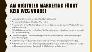 AM DIGITALEN MARKETING FÜHRT
KEIN WEG VORBEI
• Jeder recherchiert privat und beruflich über das Internet.
• An einer online Präsenz führt kein Weg vorbei.
• Professionelles online Marketing beginnt bei der Optimierung der eigenen Webseite für Leser
und Suchmaschine.
• E-Mail-Marketing und der regelmäßigenVeröffentlichung eines Newsletters gehören ebenfalls
zur Grundausstattung.
• Die Umsetzung von Contentmarketing rundet die erste Phase der Professionalisierung im
online Marketing ab.
• Die Erarbeitung von Buyer Personas ist eine wesentlicheVoraussetzung für den Erfolg.
• MehrVerkäufe über online Marketing setzt außerdem voraus, dass Kontaktdaten von Kunden
und Interessenten in einer Datenbank für Maßnehmen verfügbar sind.
 