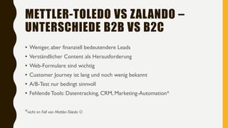 METTLER-TOLEDO VS ZALANDO –
UNTERSCHIEDE B2B VS B2C
• Weniger, aber finanziell bedeutendere Leads
• Verständlicher Content als Herausforderung
• Web-Formulare sind wichtig
• Customer Journey ist lang und noch wenig bekannt
• A/B-Test nur bedingt sinnvoll
• FehlendeTools: Datentracking, CRM, Marketing-Automation*
*nicht im Fall von Mettler-Toledo 
 