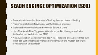 SEACH ENGINGE OPTIMIZATION (SEO)
• Bestandsaufnahme der Seite durch Tracking: Nutzerzahlen + Ranking
• Nutzerfreundlichkeit: Navigation, Suchfunktionen, Sitemaps
• Suchmaschinenfreundlichkeit: Keywords, Struktur, Links
• Meta Title (auchTitle-Tag genannt) ist der erste Berührungspountk des
Suchenden mit Website in der SERP
• Meta-Description steht unterhalb des Meta-Titels und gibt weitere Infos zum
Inhalt des Suchergebnisses.Werden nur überflogen und müssen daher gut
formuliert sein und auffallen
 
