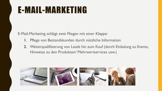 E-MAIL-MARKETING
E-Mail-Marketing schlägt zwei Fliegen mit einer Klappe:
1. Pflege von Bestandskunden durch nützliche Information
2. Weiterqualifizierung von Leads hin zum Kauf (durch Einladung zu Events,
Hinweise zu den Produkten/ Mehrwertservices usw.)
 
