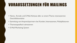 VORAUSSETZUNGEN FÜR MAILINGS
• Name, Anrede und E-Mail-Adresse aller an einemThema interessierten
Geschäftskontakte
• Sammlung von Ansprechpartnern bei Kunden, Interessenten, Multiplikatoren
• Themenspezifisch adressieren
• E-Mail-Marketing System
 