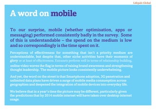 A word on mobile
To our surprise, mobile (whether optimisation, apps or
messaging) performed consistently badly in the survey. Some
of this is understandable – the spend on the medium is low
and so correspondingly is the time spent on it.
Perceptions of effectiveness for something that isn’t a priority medium are
understandable, but despite that, other niche activities have their moments of
glory or at least of effectiveness. Extranets perform well in terms of relationship building,
online video waves the flag in terms of raising brand awareness and strengthening
thought leadership. The mobile picture looks consistently underwhelming.
And yet, the word on the street is that Smartphone adoption, 3G penetration and
unlimited data plans have driven a surge of mobile media consumption across
geographies and deepened the integration of mobile devices into everyday life.
We believe that in a year’s time the picture may be different, particularly given
the predictions that by 2014 mobile internet will have taken over desktop internet
usage.
Lifepals Global
 