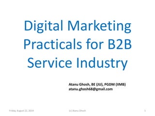 Digital Marketing
Practicals for B2B
Service Industry
Friday, August 22, 2014 (c) Atanu Ghosh
Atanu Ghosh, BE (JU), PGDM (IIMB)
atanu.ghosh68@gmail.com
1
 