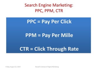 Search Engine Marketing:
PPC, PPM, CTR
Friday, August 22, 2014 Nevaeh Institute of Digital Marketing
PPC = Pay Per Click
PPM = Pay Per Mille
CTR = Click Through Rate
 