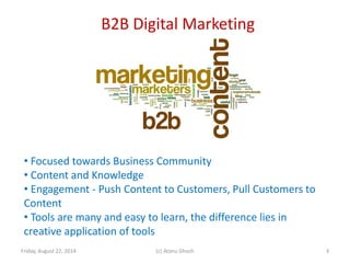 B2B Digital Marketing
Friday, August 22, 2014 (c) Atanu Ghosh
• Focused towards Business Community
• Content and Knowledge
• Engagement - Push Content to Customers, Pull Customers to
Content
• Tools are many and easy to learn, the difference lies in
creative application of tools
3
 