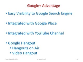 Google+ Advantage
Friday, August 22, 2014 (c) Atanu Ghosh 42
• Easy Visibility to Google Search Engine
• Integrated with Google Place
• Integrated with YouTube Channel
• Google Hangout
• Hangouts on Air
• Video Hangout
 