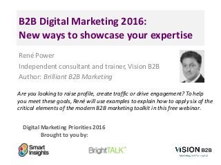 Digital Marketing Priorities 2016
Brought to you by:
B2B Digital Marketing 2016:
New ways to showcase your expertise
René Power
Independent consultant and trainer, Vision B2B
Author: Brilliant B2B Marketing
Are you looking to raise profile, create traffic or drive engagement? To help
you meet these goals, René will use examples to explain how to apply six of the
critical elements of the modern B2B marketing toolkit in this free webinar.
 
