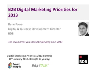 B2B Digital Marketing Priorities for
 2013
 René Power
 Digital & Business Development Director
 BDB

 The seven areas you should be focusing on in 2013




Digital Marketing Priorities 2013 Summit
 11th January 2013. Brought to you by:
 