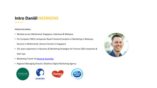 P R O F E S S I O N A L
• Worked across Netherland, Singapore, Indonesia & Malaysia
• For European FMCG companies Royal Friesland Campina in Marketing in Malaysia,
Danone in Netherlands, Danone Dumex in Singapore
• 10+ years experience in Business & Marketing Strategies for Fortune 500 companies &
Start Ups
• Marketing Trainer At General Assembly
• Regional Managing Director 2Stallions Digital Marketing Agency
Intro Daniël HEERKENS
 