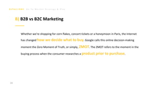 G o T o M a r k e t S t r a t e g y & P l a n
Whether we're shopping for corn flakes, concert tickets or a honeymoon in Paris, the Internet
has changed how we decide what to buy. Google calls this online decision-making
moment the Zero Moment of Truth, or simply, ZMOT. The ZMOT refers to the moment in the
buying process when the consumer researches a product prior to purchase.
24
B) B2B vs B2C Marketing
 