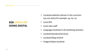 G o T o M a r k e t S t r a t e g y & P l a n
• Localized websites domain in the countries
you are active for example .sg .my .au
• Local SEO
• Local sales staff
• Languages localized in all marketing activities
• Localized (product/services)
• Localized blog content
• Images/videos localized
25
B2B CHECK LIST
GOING DIGITAL
 