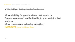 G o T o M a r k e t S t r a t e g y & P l a n
37
4. What Do Higher Rankings Mean For Your Business?
More visibility for your business that results in
Greater volume of qualified traffic to your website that
leads to
More conversions to leads / sales that
IMPROVES your bottom line!
 