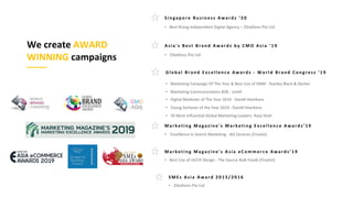 We create AWARD
WINNING campaigns
G l o b a l B r a n d E x c e l l e n c e A wa r d s - W o r l d B r an d C o n g r e ss ‘ 1 9
M ar k e t i n g M ag az i n e ' s M ar k e t i n g E x c e l l e n c e A war d s’ 1 9
M ar k e t i n g M ag az i n e ' s A si a e C o m m e r c e A war d s’ 1 9
A si a ' s B e st B r a n d A wa r d s b y C M O A si a ‘ 1 9
S M E s A si a A wa r d 2 0 1 5 / 2 0 1 6
S i n g ap o r e B u si n e ss A wa r d s ‘ 2 0
 