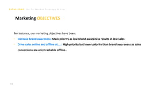 G o T o M a r k e t S t r a t e g y & P l a n
For instance, our marketing objectives have been:
‣ Increase brand awareness: Main priority as low brand awareness results in low sales
‣ Drive sales online and offline at…. : High priority but lower priority than brand awareness as sales
conversions are only trackable offline..
44
Marketing OBJECTIVES
 