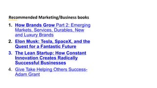 1. How Brands Grow Part 2: Emerging
Markets, Services, Durables, New
and Luxury Brands
2. Elon Musk: Tesla, SpaceX, and the
Quest for a Fantastic Future
3. The Lean Startup: How Constant
Innovation Creates Radically
Successful Businesses
4. Give Take Helping Others Success-
Adam Grant
Recommended Marketing/Business books
 