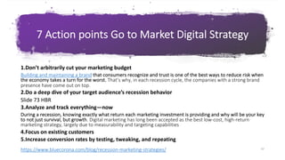 62
G o T o M a r k e t S t r a t e g y & P l a n
7 Action points Go to Market Digital Strategy
62
https://www.bluecorona.com/blog/recession-marketing-strategies/
1.Don’t arbitrarily cut your marketing budget
Building and maintaining a brand that consumers recognize and trust is one of the best ways to reduce risk when
the economy takes a turn for the worst. That’s why, in each recession cycle, the companies with a strong brand
presence have come out on top.
2.Do a deep dive of your target audience’s recession behavior
Slide 73 HBR
3.Analyze and track everything—now
During a recession, knowing exactly what return each marketing investment is providing and why will be your key
to not just survival, but growth. Digital marketing has long been accepted as the best low-cost, high-return
marketing strategy, largely due to measurability and targeting capabilities
4.Focus on existing customers
5.Increase conversion rates by testing, tweaking, and repeating
 