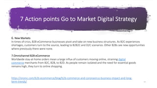 63
G o T o M a r k e t S t r a t e g y & P l a n
7 Action points Go to Market Digital Strategy
63
6. New Markets
In times of crisis, B2B eCommerce businesses pivot and take on new business structures. As B2C experiences
shortages, customers turn to the source, leading to B2B2C and D2C scenarios. Other B2Bs see new opportunities
where previously there were none.
7.Omnichannel B2B eCommerce
Worldwide stay-at-home orders mean a large influx of customers moving online, straining digital
commerce merchants from B2C, B2B, to B2D. As people remain isolated and the need for essential goods
remains high, they turn to online shopping.
https://oroinc.com/b2b-ecommerce/blog/b2b-commerce-and-coronavirus-business-impact-and-long-
term-trends/
 